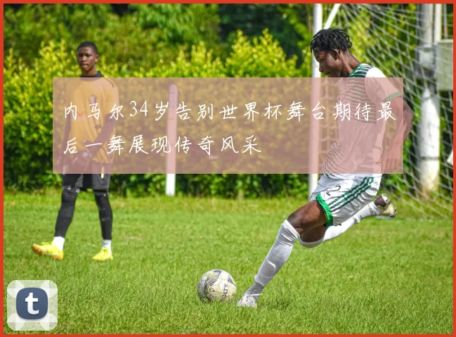 内马尔34岁告别世界杯舞台期待最后一舞展现传奇风采