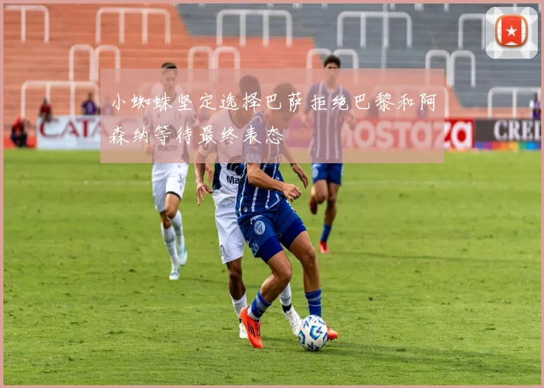 小蜘蛛坚定选择巴萨拒绝巴黎和阿森纳等待最终表态