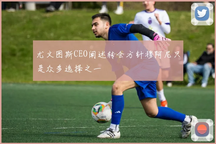 尤文图斯CEO阐述转会方针穆阿尼只是众多选择之一