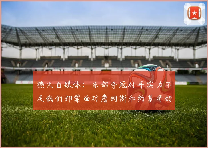 热火自媒体：东部夺冠对手实力不足我们却需面对詹姆斯和约基奇的挑战