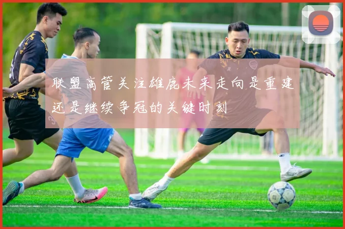 联盟高管关注雄鹿未来走向是重建还是继续争冠的关键时刻
