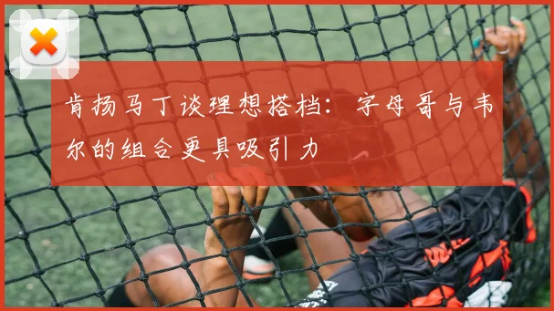 肯扬马丁谈理想搭档：字母哥与韦尔的组合更具吸引力