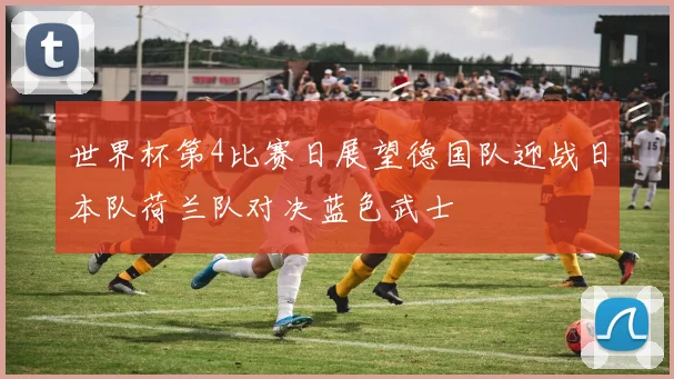 世界杯第4比赛日展望德国队迎战日本队荷兰队对决蓝色武士