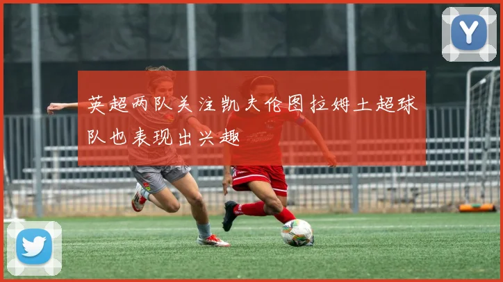 英超两队关注凯夫伦图拉姆土超球队也表现出兴趣