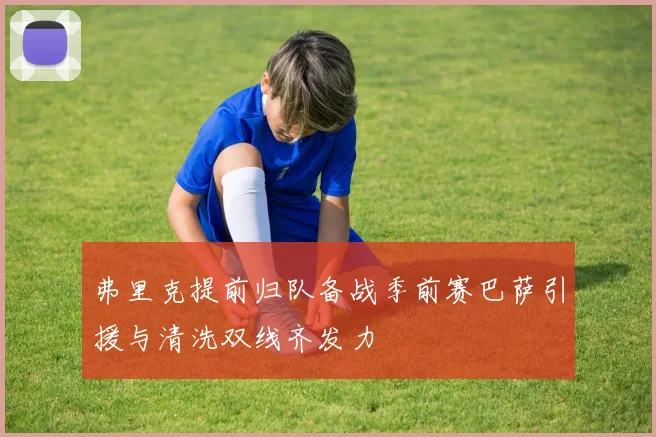 弗里克提前归队备战季前赛巴萨引援与清洗双线齐发力