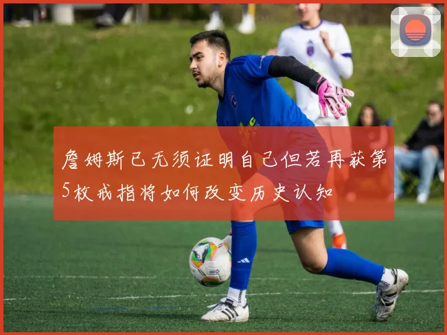 詹姆斯已无须证明自己但若再获第5枚戒指将如何改变历史认知