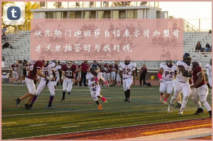 状元热门迪班萨自信表示将加盟奇才沃尔抽签时与我对视