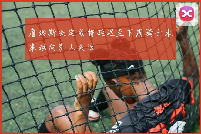 詹姆斯决定或将延迟至下周骑士未来动向引人关注