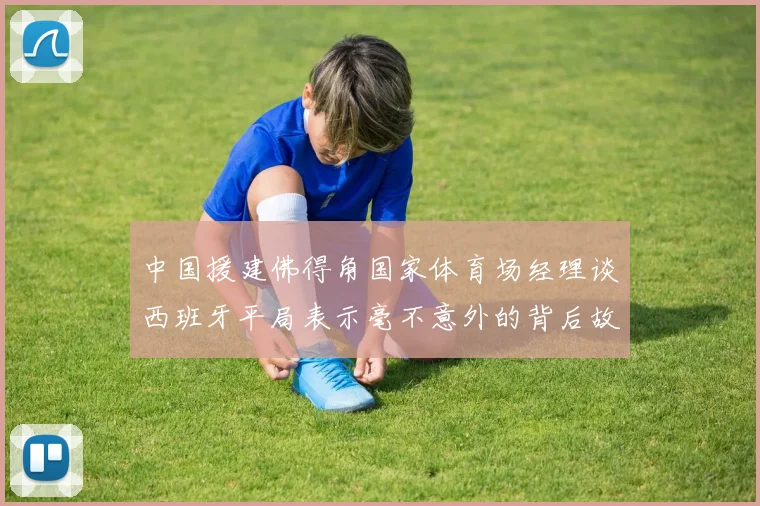 中国援建佛得角国家体育场经理谈西班牙平局表示毫不意外的背后故事